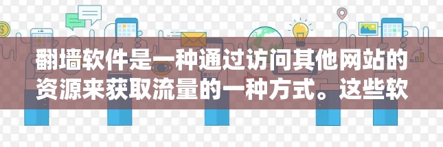 翻墙软件是一种通过访问其他网站的资源来获取流量的一种方式。这些软件通常利用网络爬虫技术,下载网站的资源,然后通过网络连接到目标网站,进而下载所需的内容。这种技术被称为翻墙技术 翻墙软件是一种通过访问其他网站的资源来获取流量的一种方式。这些软件通常利用网络爬虫技术,下载网站的资源,然后通过网络连接到目标网站,进而下载所需的内容。这种技术被称为翻墙技术