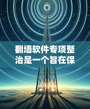 翻墙软件专项整治是一个旨在保护用户数据和安全的重要措施。以下是该专项整治的详细总结