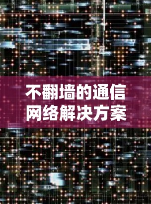 不翻墙的通信网络解决方案，从技术到应用的全面探索
