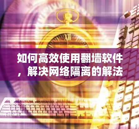 如何高效使用翻墙软件,解决网络隔离的解法 如何高效使用翻墙软件,解决网络隔离的解法