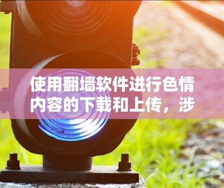 使用翻墙软件进行色情内容的下载和上传，涉及复杂的法律、伦理和安全问题。以下是对该问题的分步总结