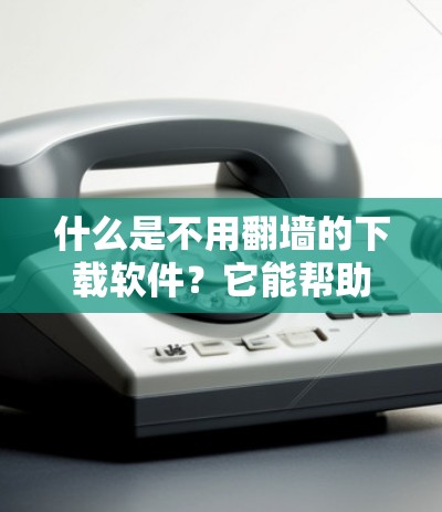 什么是不用翻墙的下载软件？它能帮助你高效获取所需资源，远离网络安全隐患