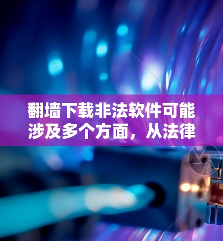 翻墙下载非法软件可能涉及多个方面，从法律、隐私到安全，需要综合考虑。以下是一个有条理的总结，帮助你做出明智的决定