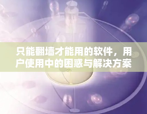 只能翻墙才能用的软件，用户使用中的困惑与解决方案