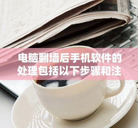 电脑翻墙后手机软件的处理包括以下步骤和注意事项