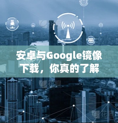 安卓与Google镜像下载，你真的了解这些工具吗？