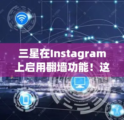 三星在Instagram上启用翻墙功能！这些新功能如何影响用户体验？