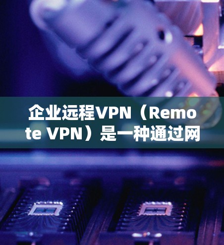 企业远程VPN（Remote VPN）是一种通过网络加密传输视频或文件，用于企业内部员工之间的视频会议和远程办公的工具。以下是对企业远程VPN的详细分析和建议