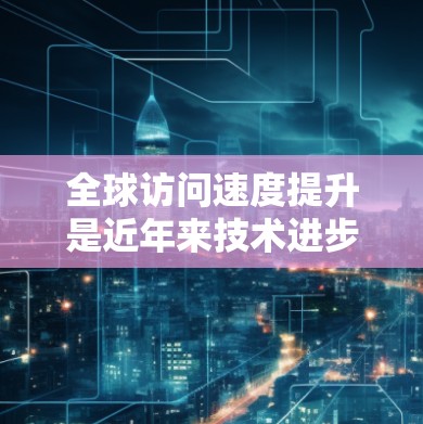 全球访问速度提升是近年来技术进步和国际合作带来的重要变化之一。以下是一些主要原因