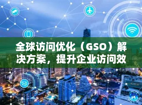 全球访问优化（GSO）解决方案，提升企业访问效率的全球管理工具