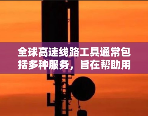 全球高速线路工具通常包括多种服务,旨在帮助用户导航、规划路线、获取地图信息等。以下是常见的全球高速线路工具及其特点 全球高速线路工具通常包括多种服务,旨在帮助用户导航、规划路线、获取地图信息等。以下是常见的全球高速线路工具及其特点