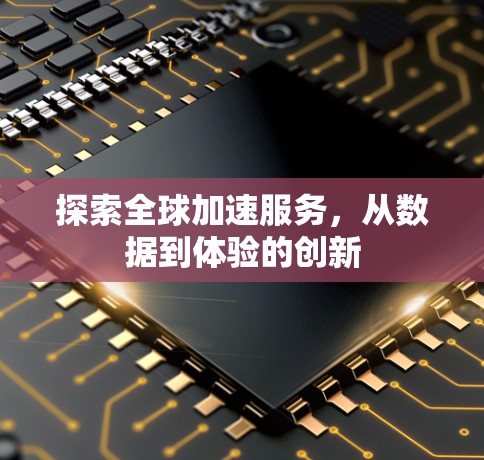 探索全球加速服务，从数据到体验的创新