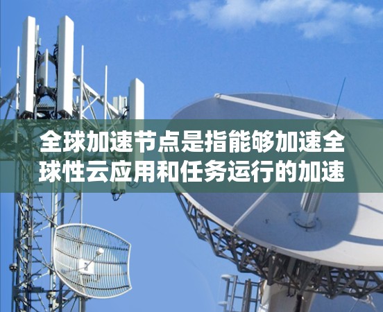 全球加速节点是指能够加速全球性云应用和任务运行的加速服务器，旨在提高整体系统效率。以下是对全球加速节点的详细分析
