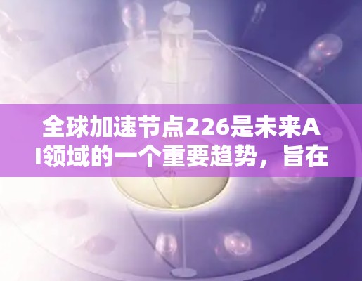 全球加速节点226是未来AI领域的一个重要趋势，旨在通过技术提升、性能优化、扩展性增强和安全措施来支持更复杂的任务和更大的数据集。以下是对这一趋势的详细分析