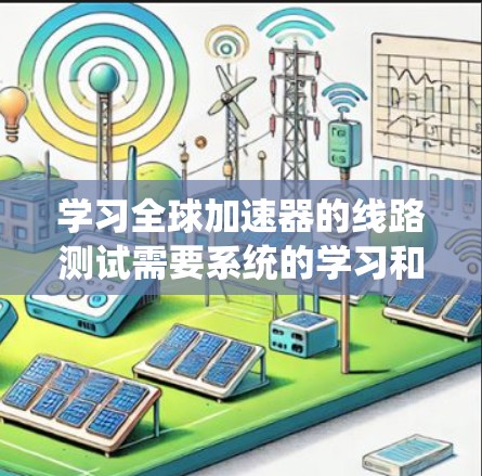 学习全球加速器的线路测试需要系统的学习和实践。以下是一个有条理的总结，帮助你更好地理解和掌握相关知识