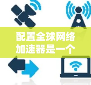配置全球网络加速器是一个系统性的工作，需要遵循以下步骤来确保其正常工作