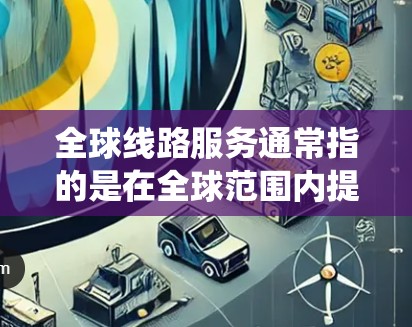全球线路服务通常指的是在全球范围内提供服务的交通网络、网络基础设施或通信系统。以下是一些主要的全球线路服务