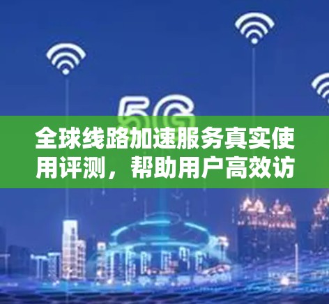 全球线路加速服务真实使用评测，帮助用户高效访问不同地区的网络