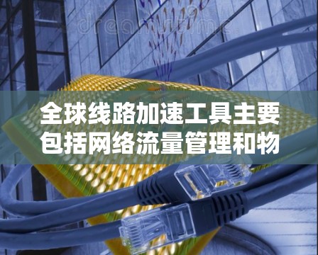 全球线路加速工具主要包括网络流量管理和物理线路加速技术，以下是几种常见的工具和解决方案