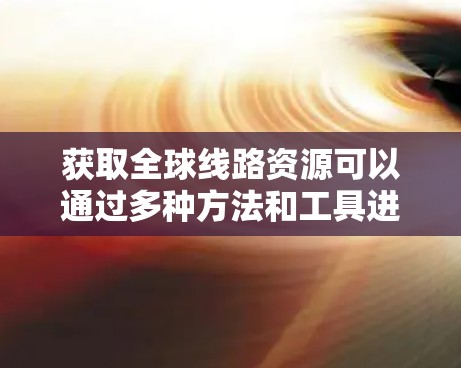 获取全球线路资源可以通过多种方法和工具进行查询。以下是一些常见的方法和步骤，适用于不同类型的线路资源
