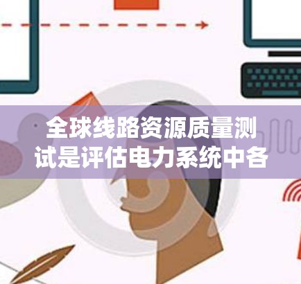 全球线路资源质量测试是评估电力系统中各类线路性能和质量的关键活动，涉及多个国家和地区。以下是该领域的一些关键点和步骤