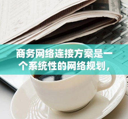 商务网络连接方案是一个系统性的网络规划，旨在为企业的业务活动提供可靠、高效的网络连接。以下是一个详细的商务网络连接方案