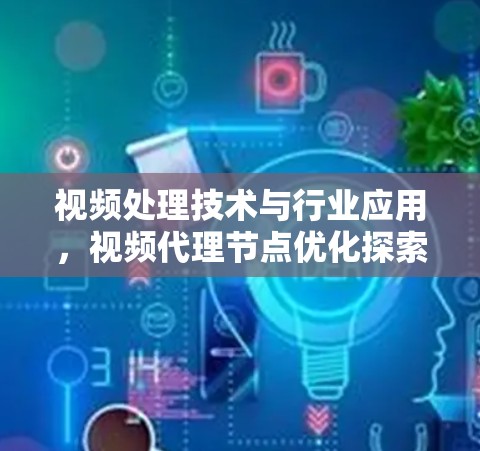 视频处理技术与行业应用，视频代理节点优化探索