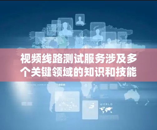视频线路测试服务涉及多个关键领域的知识和技能，以下是系统整理的总结