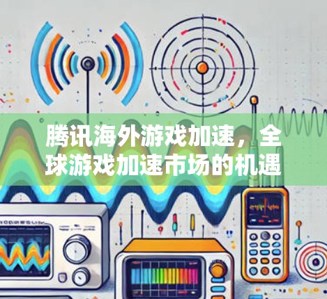 腾讯海外游戏加速，全球游戏加速市场的机遇与挑战