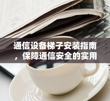 通信设备梯子安装指南，保障通信安全的实用技巧
