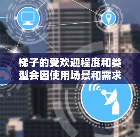 梯子的受欢迎程度和类型会因使用场景和需求而异，以下是一些常见梯子的热门排行，供参考