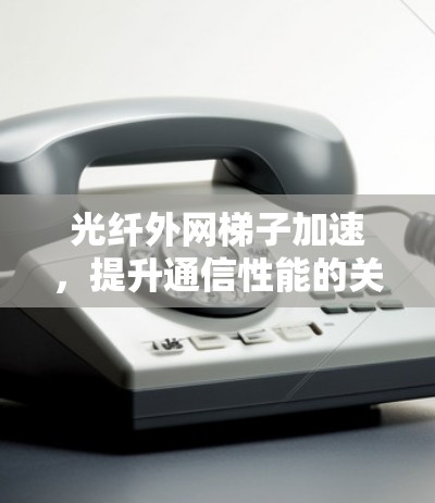 光纤外网梯子加速，提升通信性能的关键技术