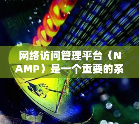 网络访问管理平台（NAMP）是一个重要的系统，用于监控和控制计算机网络中的访问权限，确保用户在特定网络环境下的访问行为合法和安全。以下是对NAMP的系统架构、功能、操作步骤和使用场景的详细分析