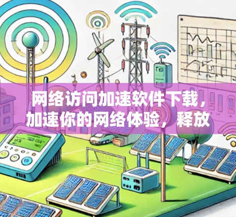 网络访问加速软件下载，加速你的网络体验，释放更多潜力