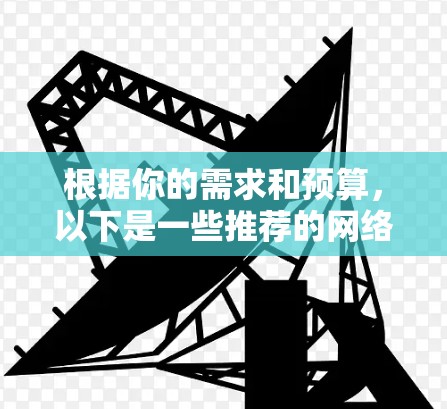 根据你的需求和预算,以下是一些推荐的网络工具 根据你的需求和预算,以下是一些推荐的网络工具