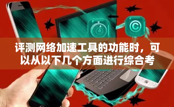 评测网络加速工具的功能时，可以从以下几个方面进行综合考量