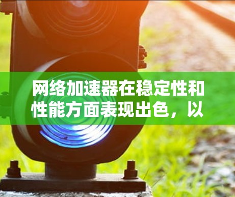 网络加速器在稳定性和性能方面表现出色，以下是详细的分析和建议