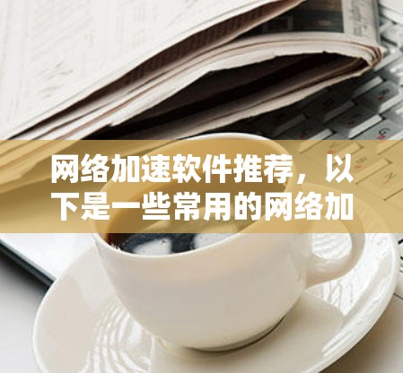 网络加速软件推荐，以下是一些常用的网络加速工具，它们可以帮助你提升网络速度，节省时间