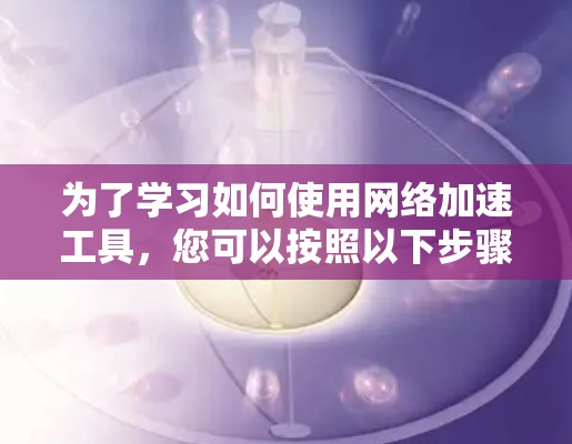 为了学习如何使用网络加速工具,您可以按照以下步骤进行 为了学习如何使用网络加速工具,您可以按照以下步骤进行