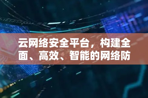 云网络安全平台，构建全面、高效、智能的网络防护体系