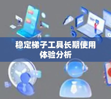 稳定梯子工具长期使用体验分析 稳定梯子工具长期使用体验分析