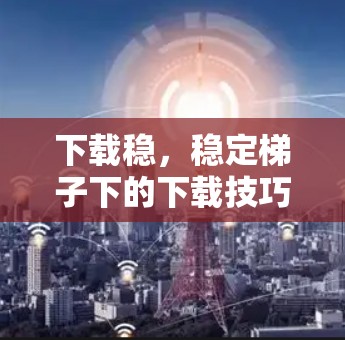 下载稳，稳定梯子下的下载技巧与注意事项