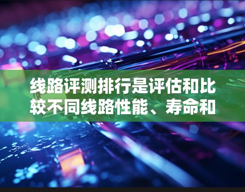 线路评测排行是评估和比较不同线路性能、寿命和质量的重要工具。以下是一些常见的线路评测指标和趋势，供您参考