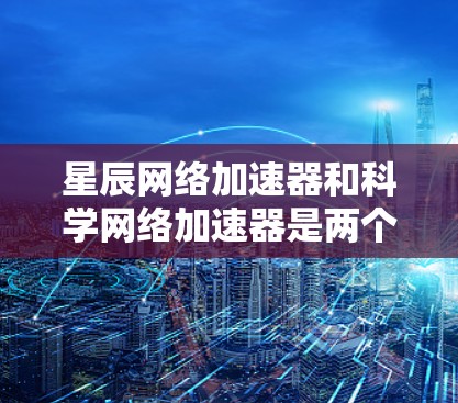 星辰网络加速器和科学网络加速器是两个不同的网络加速工具，各自在不同的应用场景中发挥重要作用。以下是它们的主要区别和特点