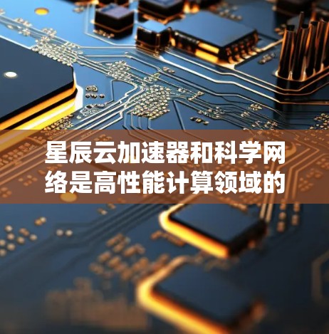 星辰云加速器和科学网络是高性能计算领域的重要技术，分别在加速并行计算任务和连接不同计算资源方面发挥着核心作用。以下是对这两个概念的详细分析