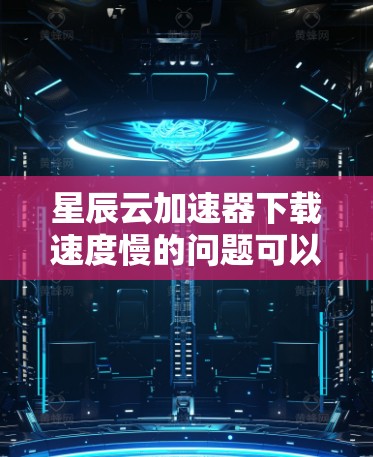 星辰云加速器下载速度慢的问题可以通过以下步骤进行调整和解决