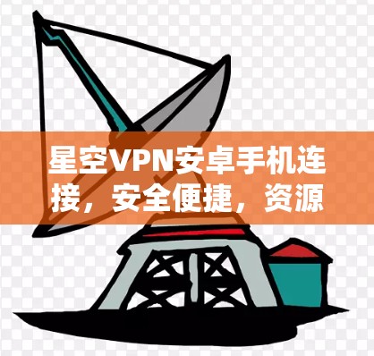 星空VPN安卓手机连接，安全便捷，资源丰富