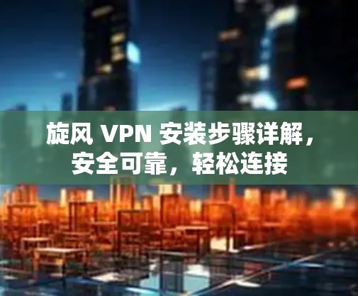 旋风 VPN 安装步骤详解，安全可靠，轻松连接