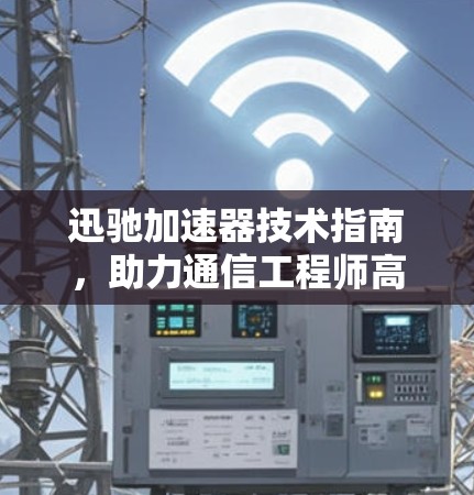 迅驰加速器技术指南,助力通信工程师高效提升网络性能 迅驰加速器技术指南,助力通信工程师高效提升网络性能